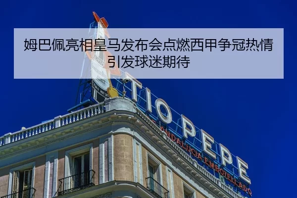 姆巴佩亮相皇马发布会点燃西甲争冠热情引发球迷期待
