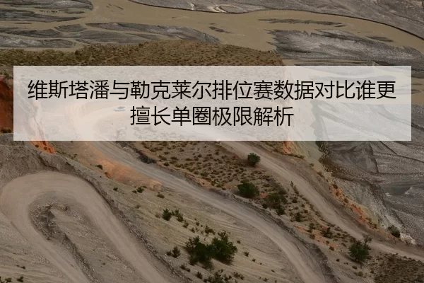 维斯塔潘与勒克莱尔排位赛数据对比谁更擅长单圈极限解析