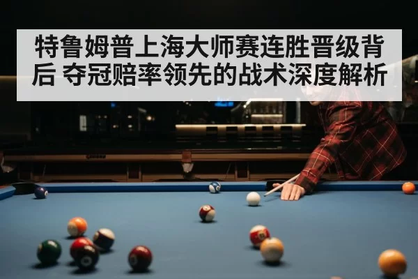 特鲁姆普上海大师赛连胜晋级背后 夺冠赔率领先的战术深度解析