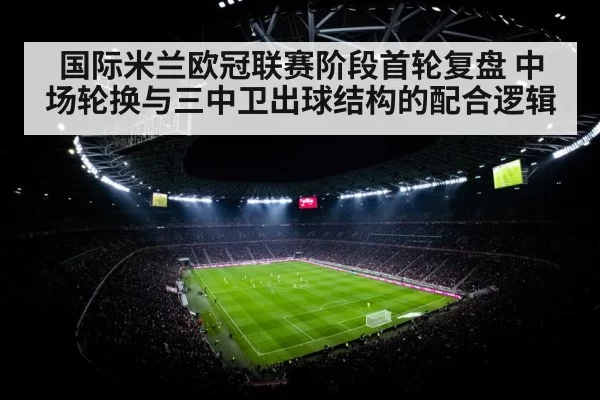 国际米兰欧冠联赛阶段首轮复盘 中场轮换与三中卫出球结构的配合逻辑